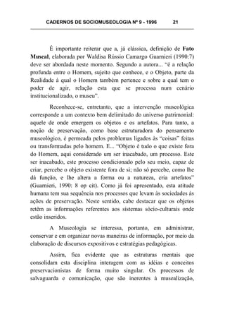 CADERNOS DE SOCIOMUSEOLOGIA Nº 9 - 1996 21
É importante reiterar que a, já clássica, definição de Fato
Museal, elaborada por Waldisa Rússio Camargo Guarnieri (1990:7)
deve ser abordada neste momento. Segundo a autora... “é a relação
profunda entre o Homem, sujeito que conhece, e o Objeto, parte da
Realidade à qual o Homem também pertence e sobre a qual tem o
poder de agir, relação esta que se processa num cenário
institucionalizado, o museu”.
Reconhece-se, entretanto, que a intervenção museológica
corresponde a um contexto bem delimitado do universo patrimonial:
aquele de onde emergem os objetos e os artefatos. Para tanto, a
noção de preservação, como base estruturadora do pensamento
museológico, é permeada pelos problemas ligados às “coisas” feitas
ou transformadas pelo homem. E... “Objeto é tudo o que existe fora
do Homem, aqui considerado um ser inacabado, um processo. Este
ser inacabado, este processo condicionado pelo seu meio, capaz de
criar, percebe o objeto existente fora de si; não só percebe, como lhe
dá função, e lhe altera a forma ou a natureza, cria artefatos”
(Guarnieri, 1990: 8 op cit). Como já foi apresentado, esta atitude
humana tem sua sequência nos processos que levam às sociedades às
ações de preservação. Neste sentido, cabe destacar que os objetos
retêm as informações referentes aos sistemas sócio-culturais onde
estão inseridos.
A Museologia se interessa, portanto, em administrar,
conservar e em organizar novas maneiras de informação, por meio da
elaboração de discursos expositivos e estratégias pedagógicas.
Assim, fica evidente que as estruturas mentais que
consolidam esta disciplina interagem com as idéias e conceitos
preservacionistas de forma muito singular. Os processos de
salvaguarda e comunicação, que são inerentes à musealização,
 