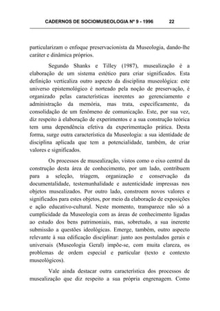 CADERNOS DE SOCIOMUSEOLOGIA Nº 9 - 1996 22
particularizam o enfoque preservacionista da Museologia, dando-lhe
caráter e dinâmica próprios.
Segundo Shanks e Tilley (1987), musealização é a
elaboração de um sistema estético para criar significados. Esta
definição verticaliza outro aspecto da disciplina museológica: este
universo epistemológico é norteado pela noção de preservação, é
organizado pelas características inerentes ao gerenciamento e
administração da memória, mas trata, especificamente, da
consolidação de um fenômeno de comunicação. Este, por sua vez,
diz respeito à elaboração de experimentos e a sua construção teórica
tem uma dependência efetiva da experimentação prática. Desta
forma, surge outra característica da Museologia: a sua identidade de
disciplina aplicada que tem a potencialidade, também, de criar
valores e significados.
Os processos de musealização, vistos como o eixo central da
construção desta área de conhecimento, por um lado, contribuem
para a seleção, triagem, organização e conservação da
documentalidade, testemunhalidade e autenticidade impressas nos
objetos musealizados. Por outro lado, constroem novos valores e
significados para estes objetos, por meio da elaboração de exposições
e ação educativo-cultural. Neste momento, transparece não só a
cumplicidade da Museologia com as áreas de conhecimento ligadas
ao estudo dos bens patrimoniais, mas, sobretudo, a sua inerente
submissão a questões ideológicas. Emerge, também, outro aspecto
relevante à sua edificação disciplinar: junto aos postulados gerais e
universais (Museologia Geral) impõe-se, com muita clareza, os
problemas de ordem especial e particular (texto e contexto
museológicos).
Vale ainda destacar outra característica dos processos de
musealização que diz respeito a sua própria engrenagem. Como
 