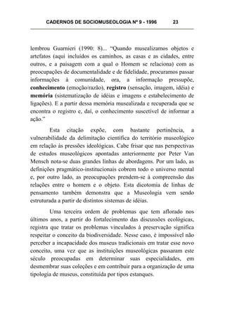 CADERNOS DE SOCIOMUSEOLOGIA Nº 9 - 1996 23
lembrou Guarnieri (1990: 8)... “Quando musealizamos objetos e
artefatos (aqui incluídos os caminhos, as casas e as cidades, entre
outros, e a paisagem com a qual o Homem se relaciona) com as
preocupações de documentalidade e de fidelidade, procuramos passar
informações à comunidade, ora, a informação pressupõe,
conhecimento (emoção/razão), registro (sensação, imagem, idéia) e
memória (sistematização de idéias e imagens e estabelecimento de
ligações). E a partir dessa memória musealizada e recuperada que se
encontra o registro e, daí, o conhecimento suscetível de informar a
ação.”
Esta citação expõe, com bastante pertinência, a
vulnerabilidade da delimitação científica do território museológico
em relação às pressões ideológicas. Cabe frisar que nas perspectivas
de estudos museológicos apontadas anteriormente por Peter Van
Mensch nota-se duas grandes linhas de abordagens. Por um lado, as
definições pragmático-institucionais cobrem todo o universo mental
e, por outro lado, as preocupações prendem-se à compreensão das
relações entre o homem e o objeto. Esta dicotomia de linhas de
pensamento também demonstra que a Museologia vem sendo
estruturada a partir de distintos sistemas de idéias.
Uma terceira ordem de problemas que tem aflorado nos
últimos anos, a partir do fortalecimento das discussões ecológicas,
registra que tratar os problemas vinculados à preservação significa
respeitar o conceito da biodiversidade. Nesse caso, é impossível não
perceber a incapacidade dos museus tradicionais em tratar esse novo
conceito, uma vez que as instituições museológicas passaram este
século preocupadas em determinar suas especialidades, em
desmembrar suas coleções e em contribuir para a organização de uma
tipologia de museus, constituída por tipos estanques.
 