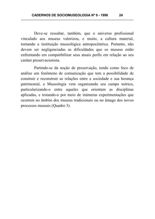 CADERNOS DE SOCIOMUSEOLOGIA Nº 9 - 1996 24
Deve-se ressaltar, também, que o universo profissional
vinculado aos museus valorizou, e muito, a cultura material,
tornando a instituição museológica antropocêntrica. Portanto, não
devem ser negligenciadas as dificuldades que os museus estão
enfrentando em compatibilizar seus atuais perfis em relação ao seu
caráter preservacionista.
Partindo-se da noção de preservação, tendo como foco de
análise um fenômeno de comunicação que tem a possibilidade de
construir e reconstruir as relações entre a sociedade e sua herança
patrimonial, a Museologia vem organizando seu campo teórico,
particularizando-o entre aqueles que orientam as disciplinas
aplicadas, e testando-o por meio de inúmeras experimentações que
ocorrem no âmbito dos museus tradicionais ou no âmago dos novos
processos museais (Quadro 3).
 