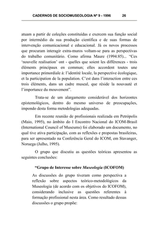 CADERNOS DE SOCIOMUSEOLOGIA Nº 9 - 1996 26
atuam a partir de coleções constituídas e exercem sua função social
por intermédio da sua produção científica e de suas formas de
intervenção comunicacional e educacional. Já os novos processos
que procuram interagir extra-muros voltam-se para as perspectivas
do trabalho comunitário. Como afirma Maure (1994:85)... “Ces
‘nouvelle realisation’ ont - quelles que soient les différences - trois
éléments principaux en commun; elles accordent toutes une
importance primordiale à: l’identité locale, la perspective écologique,
et la participation de la population. C’est dans l’interaction entre ces
trois éléments, dans un cadre museal, que réside la nouvauté et
l’importance du mouvement”.
Trata-se de um alargamento considerável dos horizontes
epistemológicos, dentro do mesmo universo de preocupações,
impondo desta forma metodologias adequadas.
Em recente reunião de profissionais realizada em Petrópolis
(Maio, 1995), no âmbito do I Encontro Nacional do ICOM-Brasil
(International Council of Museums) foi elaborado um documento, no
qual tive ativa participação, com as reflexões e propostas brasileiras,
para ser apresentado na Conferência Geral do ICOM, em Stavanger,
Noruega (Julho, 1995).
O grupo que discutiu as questões teóricas apresentou as
seguintes conclusões:
“Grupo de Interesse sobre Museologia (ICOFOM)
As discussões do grupo tiveram como perspectiva a
reflexão sobre aspectos teórico-metodológicos da
Museologia (de acordo com os objetivos do ICOFOM),
considerando inclusive as questões referentes à
formação profissional nesta área. Como resultado dessas
discussões o grupo propõe:
 