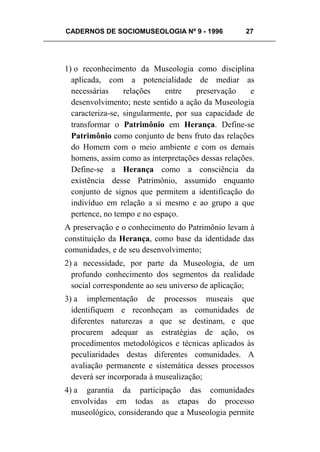 CADERNOS DE SOCIOMUSEOLOGIA Nº 9 - 1996 27
1) o reconhecimento da Museologia como disciplina
aplicada, com a potencialidade de mediar as
necessárias relações entre preservação e
desenvolvimento; neste sentido a ação da Museologia
caracteriza-se, singularmente, por sua capacidade de
transformar o Patrimônio em Herança. Define-se
Patrimônio como conjunto de bens fruto das relações
do Homem com o meio ambiente e com os demais
homens, assim como as interpretações dessas relações.
Define-se a Herança como a consciência da
existência desse Patrimônio, assumido enquanto
conjunto de signos que permitem a identificação do
indivíduo em relação a si mesmo e ao grupo a que
pertence, no tempo e no espaço.
A preservação e o conhecimento do Patrimônio levam à
constituição da Herança, como base da identidade das
comunidades, e de seu desenvolvimento;
2) a necessidade, por parte da Museologia, de um
profundo conhecimento dos segmentos da realidade
social correspondente ao seu universo de aplicação;
3) a implementação de processos museais que
identifiquem e reconheçam as comunidades de
diferentes naturezas a que se destinam, e que
procurem adequar as estratégias de ação, os
procedimentos metodológicos e técnicas aplicados às
peculiaridades destas diferentes comunidades. A
avaliação permanente e sistemática desses processos
deverá ser incorporada à musealização;
4) a garantia da participação das comunidades
envolvidas em todas as etapas do processo
museológico, considerando que a Museologia permite
 