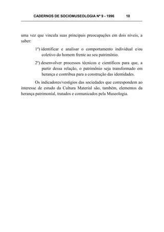 CADERNOS DE SOCIOMUSEOLOGIA Nº 9 - 1996 10
uma vez que vincula suas principais preocupações em dois níveis, a
saber:
1º) identificar e analisar o comportamento individual e/ou
coletivo do homem frente ao seu patrimônio.
2º) desenvolver processos técnicos e científicos para que, a
partir dessa relação, o patrimônio seja transformado em
herança e contribua para a construção das identidades.
Os indicadores/vestígios das sociedades que correspondem ao
interesse de estudo da Cultura Material são, também, elementos da
herança patrimonial, tratados e comunicados pela Museologia.
 