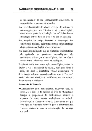 CADERNOS DE SOCIOMUSEOLOGIA Nº 9 - 1996 28
a transferência de seu conhecimento específico, de
seus métodos e técnicas de atuação;
5) o reconhecimento do objeto central de estudo da
museologia como um “fenômeno de comunicação”,
construído a partir da articulação das múltiplas formas
de relação entre o homem e o objeto em um cenário;
6) o respeito ao tempo inerente à construção dos
fenômenos museais, determinado pelas singularidades
das variáveis envolvidas nestes processos;
7) o reconhecimento de que as múltiplas possibilidades
de aplicação de processos museológicos são
meramente diferenças metodológicas, que só vêm a
enriquecer a unidade da teoria museológica.
Propõe-se assim uma nova ação museológica, capaz de
alterar a visão tradicional de museu, num país como o
Brasil, no qual a identidade reside exatamente na
diversidade cultural, considerando-se que o “corpus”
teórico de uma disciplina modifica-se na sua relação
dialética com a realidade.
Formação de Pessoal:
• Considerando estes pressupostos, propõe-se que, no
Brasil, a formação de pessoal na área da Museologia
busque a preparação de profissionais críticos e
capazes de atuar como mediadores na relação
Preservação e Desenvolvimento, conscientes de que
esta ação de mediação contribui para a construção dos
valores sociais e para a estruturação da herança
cultural.
 