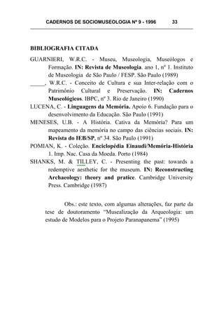 CADERNOS DE SOCIOMUSEOLOGIA Nº 9 - 1996 33
BIBLIOGRAFIA CITADA
GUARNIERI, W.R.C. - Museu, Museologia, Museólogos e
Formação. IN: Revista de Museologia. ano 1, nº 1. Instituto
de Museologia de São Paulo / FESP. São Paulo (1989)
_____, W.R.C. - Conceito de Cultura e sua Inter-relação com o
Patrimônio Cultural e Preservação. IN: Cadernos
Museológicos. IBPC, nº 3. Rio de Janeiro (1990)
LUCENA, C. - Linguagens da Memória. Apoio 6. Fundação para o
desenvolvimento da Educação. São Paulo (1991)
MENESES, U.B. - A História. Cativa da Memória? Para um
mapeamento da memória no campo das ciências sociais. IN:
Revista do IEB/SP, nº 34. São Paulo (1991)
POMIAN, K. - Coleção. Enciclopédia Einaudi/Memória-História
1. Imp. Nac. Casa da Moeda. Porto (1984)
SHANKS, M. & TILLEY, C. - Presenting the past: towards a
redemptive aesthetic for the museum. IN: Reconstructing
Archaeology: theory and pratice. Cambridge University
Press. Cambridge (1987)
Obs.: este texto, com algumas alterações, faz parte da
tese de doutoramento “Musealização da Arqueologia: um
estudo de Modelos para o Projeto Paranapanema” (1995)
 