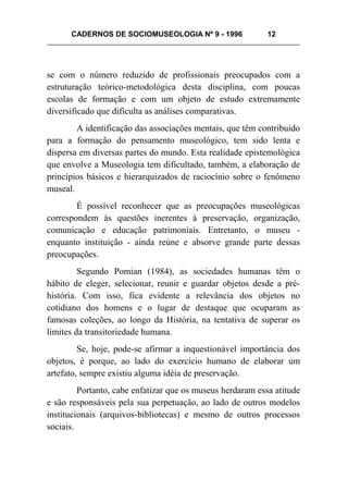 CADERNOS DE SOCIOMUSEOLOGIA Nº 9 - 1996 12
se com o número reduzido de profissionais preocupados com a
estruturação teórico-metodológica desta disciplina, com poucas
escolas de formação e com um objeto de estudo extremamente
diversificado que dificulta as análises comparativas.
A identificação das associações mentais, que têm contribuído
para a formação do pensamento museológico, tem sido lenta e
dispersa em diversas partes do mundo. Esta realidade epistemológica
que envolve a Museologia tem dificultado, também, a elaboração de
princípios básicos e hierarquizados de raciocínio sobre o fenômeno
museal.
É possível reconhecer que as preocupações museológicas
correspondem às questões inerentes à preservação, organização,
comunicação e educação patrimoniais. Entretanto, o museu -
enquanto instituição - ainda reúne e absorve grande parte dessas
preocupações.
Segundo Pomian (1984), as sociedades humanas têm o
hábito de eleger, selecionar, reunir e guardar objetos desde a pré-
história. Com isso, fica evidente a relevância dos objetos no
cotidiano dos homens e o lugar de destaque que ocuparam as
famosas coleções, ao longo da História, na tentativa de superar os
limites da transitoriedade humana.
Se, hoje, pode-se afirmar a inquestionável importância dos
objetos, é porque, ao lado do exercício humano de elaborar um
artefato, sempre existiu alguma idéia de preservação.
Portanto, cabe enfatizar que os museus herdaram essa atitude
e são responsáveis pela sua perpetuação, ao lado de outros modelos
institucionais (arquivos-bibliotecas) e mesmo de outros processos
sociais.
 