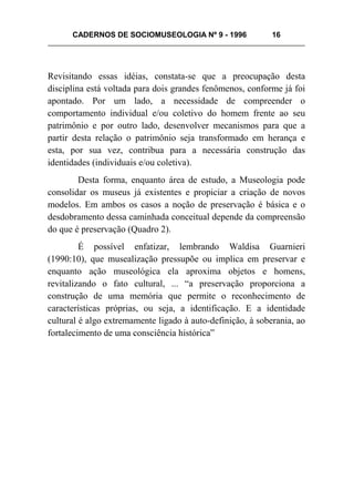 CADERNOS DE SOCIOMUSEOLOGIA Nº 9 - 1996 16
Revisitando essas idéias, constata-se que a preocupação desta
disciplina está voltada para dois grandes fenômenos, conforme já foi
apontado. Por um lado, a necessidade de compreender o
comportamento individual e/ou coletivo do homem frente ao seu
patrimônio e por outro lado, desenvolver mecanismos para que a
partir desta relação o patrimônio seja transformado em herança e
esta, por sua vez, contribua para a necessária construção das
identidades (individuais e/ou coletiva).
Desta forma, enquanto área de estudo, a Museologia pode
consolidar os museus já existentes e propiciar a criação de novos
modelos. Em ambos os casos a noção de preservação é básica e o
desdobramento dessa caminhada conceitual depende da compreensão
do que é preservação (Quadro 2).
É possível enfatizar, lembrando Waldisa Guarnieri
(1990:10), que musealização pressupõe ou implica em preservar e
enquanto ação museológica ela aproxima objetos e homens,
revitalizando o fato cultural, ... “a preservação proporciona a
construção de uma memória que permite o reconhecimento de
características próprias, ou seja, a identificação. E a identidade
cultural é algo extremamente ligado à auto-definição, à soberania, ao
fortalecimento de uma consciência histórica”
 