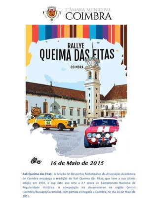 Rali Queima das Fitas: A Secção de Desportos Motorizados da Associação Académica
de Coimbra encabeça a reedição do Rali Queima das Fitas, que teve a sua última
edição em 1991, e que este ano será a 2.ª prova do Campeonato Nacional de
Regularidade Histórica. A competição irá desenrolar-se na região Centro
(Coimbra/Bussaco/Caramulo), com partida e chegada a Coimbra, no dia 16 de Maio de
2015.
 