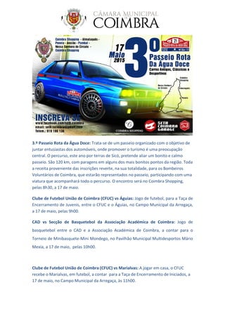 3.º Passeio Rota da Água Doce: Trata-se de um passeio organizado com o objetivo de
juntar entusiastas dos automóveis, onde promover o turismo é uma preocupação
central. O percurso, este ano por terras de Sicó, pretende aliar um bonito e calmo
passeio. São 120 km, com paragens em alguns dos mais bonitos pontos da região. Toda
a receita proveniente das inscrições reverte, na sua totalidade, para os Bombeiros
Voluntários de Coimbra, que estarão representados no passeio, participando com uma
viatura que acompanhará todo o percurso. O encontro será no Coimbra Shopping,
pelas 8h30, a 17 de maio.
Clube de Futebol União de Coimbra (CFUC) vs Águias: Jogo de futebol, para a Taça de
Encerramento de Juvenis, entre o CFUC e o Águias, no Campo Municipal da Arregaça,
a 17 de maio, pelas 9h00.
CAD vs Secção de Basquetebol da Associação Académica de Coimbra: Jogo de
basquetebol entre o CAD e a Associação Académica de Coimbra, a contar para o
Torneio de Minibasquete-Mini Mondego, no Pavilhão Municipal Multidesportos Mário
Mexia, a 17 de maio, pelas 10h00.
Clube de Futebol União de Coimbra (CFUC) vs Marialvas: A jogar em casa, o CFUC
recebe o Marialvas, em futebol, a contar para a Taça de Encerramento de Iniciados, a
17 de maio, no Campo Municipal da Arregaça, às 11h00.
 