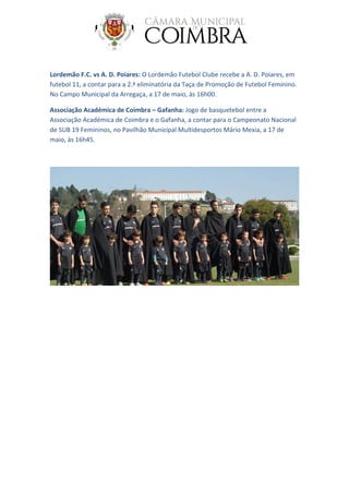 Lordemão F.C. vs A. D. Poiares: O Lordemão Futebol Clube recebe a A. D. Poiares, em
futebol 11, a contar para a 2.ª eliminatória da Taça de Promoção de Futebol Feminino.
No Campo Municipal da Arregaça, a 17 de maio, às 16h00.
Associação Académica de Coimbra – Gafanha: Jogo de basquetebol entre a
Associação Académica de Coimbra e o Gafanha, a contar para o Campeonato Nacional
de SUB 19 Femininos, no Pavilhão Municipal Multidesportos Mário Mexia, a 17 de
maio, às 16h45.
 