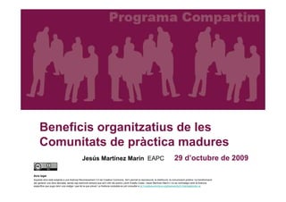 Beneficis organitzatius de les
     Comunitats de pràctica madures
                                             Jesús Martínez Marín EAPC                                                             29 d’octubre de 2009

Avís legal
Aquesta obra està subjecta a una llicència Reconeixement 3.0 de Creative Commons. Se'n permet la reproducció, la distribució, la comunicació pública i la transformació
per generar una obra derivada, sense cap restricció sempre que se'n citin els autors (Jordi Graells Costa i Jesús Martínez Marín) i no es contradigui amb la llicència
específica que pugui tenir una imatge i que és la que preval. La llicència completa es pot consultar a tp://creativecommons.org/licenses/by/3.0/es/legalcode.ca.
 