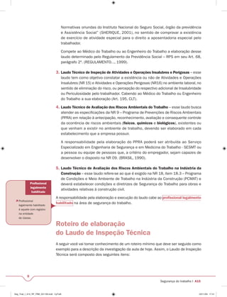 Profi ssional 
legalmente 
habilitado 
 Profi ssional 
legalmente habilitado 
é aquele com registro 
na entidade 
de classe. 
8 
Normativas oriundas do Instituto Nacional do Seguro Social, órgão da previdência 
e Assistência Social” (SHERIQUE, 2001), no sentido de comprovar a existência 
de exercício de atividade especial para o direito a aposentadoria especial pelo 
trabalhador. 
Compete ao Médico do Trabalho ou ao Engenheiro do Trabalho a elaboração desse 
laudo determinado pelo Regulamento da Previdência Social – RPS em seu Art. 68, 
parágrafo 2º. (REGULAMENTO..., 1999). 
3. Laudo Técnico de Inspeção de Atividades e Operações Insalubres e Perigosas – esse 
laudo tem como objetivo constatar a existência ou não de Atividades e Operações 
Insalubres (NR 15) e Atividades e Operações Perigosas (NR16) no ambiente laboral, no 
sentido de eliminação do risco, ou percepção do respectivo adicional de Insalubridade 
ou Periculosidade pelo trabalhador. Cabendo ao Médico do Trabalho ou Engenheiro 
do Trabalho a sua elaboração (Art. 195, CLT). 
4. Laudo Técnico de Avaliação dos Riscos Ambientais do Trabalho – esse laudo busca 
atender as especifi cações da NR 9 – Programa de Prevenções de Riscos Ambientais 
(PPRA) em relação à antecipação, reconhecimento, avaliação e consequente controle 
da ocorrência de riscos ambientais (físicos, químicos e biológicos), existentes ou 
que venham a existir no ambiente de trabalho, devendo ser elaborado em cada 
estabelecimento que a empresa possuir. 
A responsabilidade pela elaboração do PPRA poderá ser atribuída ao Serviço 
Especializado em Engenharia de Segurança e em Medicina do Trabalho - SESMT ou 
a pessoa ou equipe de pessoas que, a critério do empregador, sejam capazes de 
desenvolver o disposto na NR 09. (BRASIL, 1990). 
5. Laudo Técnico de Avaliação dos Riscos Ambientais do Trabalho na Indústria da 
Construção – esse laudo refere-se ao que é exigido na NR 18, item 18.3 – Programa 
de Condições e Meio Ambiente de Trabalho na Indústria da Construção (PCMAT) e 
deverá estabelecer condições e diretrizes de Segurança do Trabalho para obras e 
atividades relativas à construção civil. 
A responsabilidade pela elaboração e execução do laudo cabe ao profi ssional legalmente 
habilitado na área de segurança do trabalho. 
Segurança do trabalho I A15 
Roteiro de elaboração 
do Laudo de Inspeção Técnica 
A seguir você vai tomar conhecimento de um roteiro mínimo que deve ser seguido como 
exemplo para a descrição da investigação da aula de hoje. Assim, o Laudo de Inspeção 
Técnica será composto dos seguintes itens: 
Seg_Trab_I_A15_RF_PBB_031109.indd CpTxt8 03/11/09 17:41 
 
