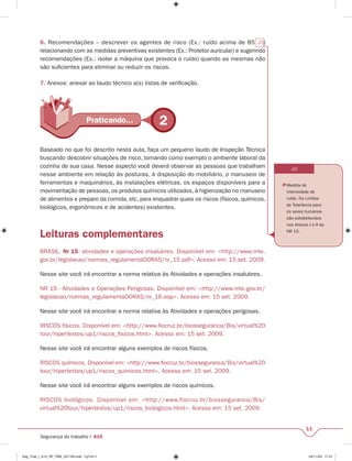 6. Recomendações – descrever os agentes de risco (Ex.: ruído acima de 85 db) 
relacionando com as medidas preventivas existentes (Ex.: Protetor auricular) e sugerindo 
recomendações (Ex.: isolar a máquina que provoca o ruído) quando as mesmas não 
são sufi cientes para eliminar ou reduzir os riscos. 
7. Anexos: anexar ao laudo técnico a(s) listas de verifi cação. 
PPrartaitciacnadnod.o.... 2 
dB 
 Medida de 
intensidade de 
ruído. Os Limites 
de Tolerância para 
os seres humanos 
são estabelecidos 
nos Anexos I e II da 
NR 15. 
11 
Baseado no que foi descrito nesta aula, faça um pequeno laudo de Inspeção Técnica 
buscando descobrir situações de risco, tomando como exemplo o ambiente laboral da 
cozinha de sua casa. Nesse aspecto você deverá observar as pessoas que trabalham 
nesse ambiente em relação às posturas, à disposição do mobiliário, o manuseio de 
ferramentas e maquinários, às instalações elétricas, os espaços disponíveis para a 
movimentação de pessoas, os produtos químicos utilizados, à higienização no manuseio 
de alimentos e preparo da comida, etc, para enquadrar quais os riscos (físicos, químicos, 
biológicos, ergonômicos e de acidentes) existentes. 
Leituras complementares 
BRASIL. Nr 15: atividades e operações insalubres. Disponível em: <http://www.mte. 
gov.br/legislacao/normas_regulamentaDORAS/nr_15.pdf>. Acesso em: 15 set. 2009. 
Nesse site você irá encontrar a norma relativa às Atividades e operações insalubres. 
NR 16 - Atividades e Operações Perigosas. Disponível em: <http://www.mte.gov.br/ 
legislacao/normas_regulamentaDORAS/nr_16.asp>. Acesso em: 15 set. 2009. 
Nesse site você irá encontrar a norma relativa às Atividades e operações perigosas. 
RISCOS físicos. Disponível em: <http://www.fi ocruz.br/biosseguranca/Bis/virtual%20 
tour/hipertextos/up1/riscos_fi sicos.html>. Acesso em: 15 set. 2009. 
Nesse site você irá encontrar alguns exemplos de riscos físicos. 
RISCOS químicos. Disponível em: <http://www.fi ocruz.br/biosseguranca/Bis/virtual%20 
tour/hipertextos/up1/riscos_quimicos.html>. Acesso em: 15 set. 2009. 
Nesse site você irá encontrar alguns exemplos de riscos químicos. 
RISCOS biológicos. Disponível em: <http://www.fiocruz.br/biosseguranca/Bis/ 
virtual%20tour/hipertextos/up1/riscos_biologicos.html>. Acesso em: 15 set. 2009. 
Segurança do trabalho I A15 
Seg_Trab_I_A15_RF_PBB_031109.indd CpTxt11 03/11/09 17:41 
 