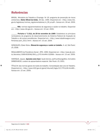 13 
Referências 
BRASIL. Ministério do Trabalho e Emprego. Nr 19: programa de prevenção de riscos 
ambientais. Diário Ofi cial da União, 30 dez. 1990. Disponível em: <http://www.mte. 
gov.br/legislacao/normas_regulamentadoras/nr_09_at.pdf>. Acesso em: 18 set. 2009. 
______. NRs: normas regulamentadoras de segurança e saúde no trabalho. Disponível 
em: <http://www.mtb.gov.br>. Acesso em: 15 set. 2009. 
______. Portaria n.º 3.311, de 29 de novembro de 1989. Estabelece os princípios 
norteadores do programa de desenvolvimento do Sistema Federal de Inspeção do 
Trabalho e dá outras providências. Disponível em: <http://www.trabalhoseguro.com/ 
Portarias/port_3311.html>. Acesso em: 15 set. 2009. 
GONÇALVES, Edwar Abreu. Manual de segurança e saúde no trabalho. 4. ed. São Paulo: 
LTr, 2008. 
REGULAMENTO da Previdência Social – RPS. 1999. Disponível em: <http://www.dji.com. 
br/decretos/1999-003048/064_a_070.htm#Art.%2068>. Acesso em: 15 set. 2009. 
SHERIQUE, Jaques. Aprenda como fazer: laudo técnico, perfi l profi ssiográfi co, formulário 
DIRBEN-8030, custeio da aposentadoria especial. São Paulo: LTr, 2001. 
TÍTULO II: das normas gerais de tutela do trabalho. Consolidação das Leis do Trabalho. 
Disponível em: <http://www.trt02.gov.br/geral/tribunal2/legis/CLT/TITULOII.html#II>. 
Acesso em: 15 set. 2009. 
Segurança do trabalho I A15 
Seg_Trab_I_A15_RF_PBB_031109.indd CpTxt13 03/11/09 17:41 
 