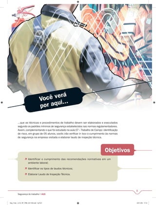 Você verá 
por aqui... 
...que as técnicas e procedimentos de trabalho devem ser elaborados e executados 
segundo os padrões mínimos de segurança estabelecidos nas normas regulamentadores. 
Assim, complementando o que foi estudado na aula 07 – Trabalho de Campo: identifi cação 
de risco, em grupo de 05 alunos, vocês irão verifi car in loco o cumprimento às normas 
de segurança na empresa visitada e elaborar laudo de inspeção técnica. 
Objetivos 
1 
 Identificar o cumprimento das recomendações normativas em um 
ambiente laboral; 
 Identifi car os tipos de laudos técnicos; 
 Elaborar Laudo de Inspeção Técnica. 
Segurança do trabalho I A15 
Seg_Trab_I_A15_RF_PBB_031109.indd CpTxt1 03/11/09 17:41 
 