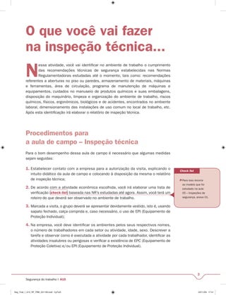 Check list 
 Para isso recorra 
ao modelo que foi 
estudado na aula 
05 – Inspeções de 
segurança, anexo 01. 
3 
O que você vai fazer 
na inspeção técnica... 
Nessa atividade, você vai identifi car no ambiente de trabalho o cumprimento 
das recomendações técnicas de segurança estabelecidas nas Normas 
Regulamentadoras estudadas até o momento, tais como: recomendações 
referentes a aberturas no piso ou paredes, armazenamento de materiais, máquinas 
e ferramentas, área de circulação, programa de manutenção de máquinas e 
equipamentos, cuidados no manuseio de produtos químicos e suas embalagens, 
disposição do maquinário, limpeza e organização do ambiente de trabalho, riscos 
químicos, físicos, ergonômicos, biológicos e de acidentes, encontrados no ambiente 
laboral, dimensionamento das instalações de uso comum no local de trabalho, etc. 
Após esta identifi cação irá elaborar o relatório de inspeção técnica. 
Procedimentos para 
a aula de campo – Inspeção técnica 
Para o bom desempenho dessa aula de campo é necessário que algumas medidas 
sejam seguidas: 
1. Estabelecer contato com a empresa para a autorização da visita, explicando o 
intuito didático da aula de campo e colocando à disposição da mesma o relatório 
de inspeção técnica; 
2. De acordo com a atividade econômica escolhida, você irá elaborar uma lista de 
verifi cação (check list) baseada nas NR’s estudadas até agora. Assim, você terá um 
roteiro do que deverá ser observado no ambiente de trabalho. 
3. Marcada a visita, o grupo deverá se apresentar devidamente vestido, isto é, usando 
sapato fechado, calça comprida e, caso necessário, o uso de EPI (Equipamento de 
Proteção Individual); 
4. Na empresa, você deve identifi car os ambientes pelos seus respectivos nomes, 
o número de trabalhadores em cada setor ou atividade, idade, sexo. Descrever a 
tarefa e observar como é executada a atividade por cada trabalhador, identifi car as 
atividades insalubres ou perigosas e verifi car a existência de EPC (Equipamento de 
Proteção Coletiva) e/ou EPI (Equipamento de Proteção Individual). 
Segurança do trabalho I A15 
Seg_Trab_I_A15_RF_PBB_031109.indd CpTxt3 03/11/09 17:41 
 