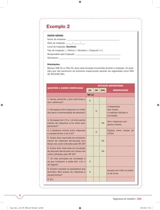 6 
Segurança do trabalho I A15 
Exemplo 2 
DADOS GERAIS: 
Nome da empresa: _______________________________________________ 
Data da Inspeção: _____ /_____ /____ 
Local da Inspeção: Escritório 
Tipo de Inspeção: ( ) Rotina ( ) Periódica ( ) Especial ( X ) 
Responsável pela Inspeção: ________________________________________ 
Assinatura: ______________________________________________________ 
Orientações: 
Marque SIM (S) ou Não (N), para cada situação encontrada durante a inspeção. As ques-tões 
que não pertencem ao ambiente inspecionado deverão ser registradas como NÃO 
SE APLICAM (NA). 
QUESTÕES A SEREM VERIFICADAS 
SITUAÇÃO ENCONTRADA 
(S) (N) (NA) OBSERVAÇÕES 
NR 12 
1. Nesse ambiente o piso está limpo e 
sem saliências? 
S 
2. Há espaço entre máquinas ou mobili-ário 
para a movimentação de pessoas? 
N 
A disposição 
das mesas 
e cadeiras difi culta a 
circulação. 
3. Há espaço de 0,70 a 1,30 entre partes 
móveis de máquinas e/ou entre equi-pamentos? 
NA 
Sem máquinas com 
partes móveis. 
4. A distância mínima entre máquinas 
e equipamentos é de 0,60? 
N 
Espaço entre mesas de 
0,50m 
5. Existe área reservada de armazena-mento 
de materiais demarcada com 
faixas nas cores indicadas pela NR 26? 
NA 
6. Existe área reservada de circulação 
de pessoas demarcada com faixas nas 
cores indicadas pela NR 26? 
NA 
7. As vias principais de circulação e 
as que conduzem a saída têm 1,20 m 
de largura? 
S 
8. Existem escadas ou passadiços que 
permitem fácil acesso às máquinas e 
equipamentos? 
S 
Escada com trilho na estan-te 
de livros 
9. Etc. 
Seg_Trab_I_A15_RF_PBB_031109.indd CpTxt6 03/11/09 17:41 
 