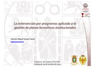 La intervención por programas aplicada a la
gestión de planes formativos institucionales
Antonio Miguel Seoane Pardo
aseoane@usal.es
Academia de Logística (ACLOG)
Calatayud, 30 de octubre de 2015
 