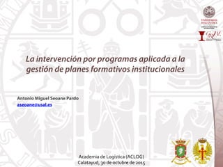 La intervención por programas aplicada a la
gestión de planes formativos institucionales
Antonio Miguel Seoane Pardo
aseoane@usal.es
Academia	
  de	
  Logística	
  (ACLOG)	
  	
  
Calatayud,	
  30	
  de	
  octubre	
  de	
  2015	
  
 