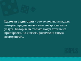 Целевая аудитория – это те покупатели, для
которых предназначен ваш товар или ваша
услуга. Которые не только могут хотеть их
приобрести, но и иметь физически такую
возможность.

 