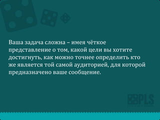 Ваша задача сложна – имея чёткое
представление о том, какой цели вы хотите
достигнуть, как можно точнее определить кто
же является той самой аудиторией, для которой
предназначено ваше сообщение.

 