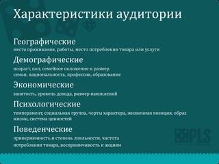 Характеристики аудитории
Географические
место проживания, работы, место потребления товара или услуги

Демографические
возраст, пол, семейное положение и размер
семьи, национальность, профессия, образование

Экономические
занятость, уровень дохода, размер накоплений

Психологические
темперамент, социальная группа, черты характера, жизненная позиция, образ
жизни, система ценностей

Поведенческие
приверженность и степень лояльности, частота
потребления товара, восприимчивость к акциям

 
