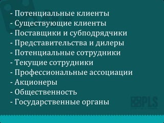 - Потенциальные клиенты
- Существующие клиенты
- Поставщики и субподрядчики
- Представительства и дилеры
- Потенциальные сотрудники
- Текущие сотрудники
- Профессиональные ассоциации
- Акционеры
- Общественность
- Государственные органы

 