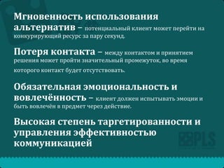 Мгновенность использования
альтернатив – потенциальный клиент может перейти на
конкурирующий ресурс за пару секунд.

Потеря контакта – между контактом и принятием
решения может пройти значительный промежуток, во время
которого контакт будет отсутствовать.

Обязательная эмоциональность и
вовлечённость – клиент должен испытывать эмоции и
быть вовлечён в предмет через действие.

Высокая степень таргетированности и
управления эффективностью
коммуникацией

 