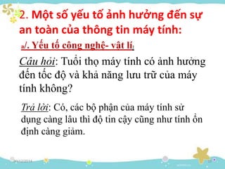 Trả lời: Có, các bộ phận của máy tính sử
dụng càng lâu thì độ tin cậy cũng như tính ổn
định càng giảm.
30/12/2014 10
2. Một số yếu tố ảnh hưởng đến sự
an toàn của thông tin máy tính:
a/. Yếu tố công nghệ- vật lí:
Câu hỏi: Tuổi thọ máy tính có ảnh hưởng
đến tốc độ và khả năng lưu trữ của máy
tính không?
 