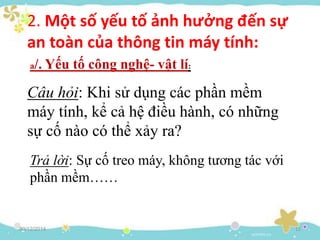 30/12/2014 11
2. Một số yếu tố ảnh hưởng đến sự
an toàn của thông tin máy tính:
a/. Yếu tố công nghệ- vật lí:
Trả lời: Sự cố treo máy, không tương tác với
phần mềm……
Câu hỏi: Khi sử dụng các phần mềm
máy tính, kể cả hệ điều hành, có những
sự cố nào có thể xảy ra?
 