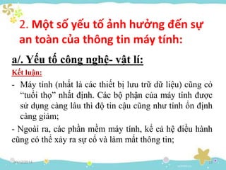 2. Một số yếu tố ảnh hưởng đến sự
an toàn của thông tin máy tính:
a/. Yếu tố công nghệ- vật lí:
Kết luận:
- Máy tính (nhất là các thiết bị lưu trữ dữ liệu) cũng có
“tuổi thọ” nhất định. Các bộ phận của máy tính được
sử dụng càng lâu thì độ tin cậu cũng như tính ổn định
càng giảm;
- Ngoài ra, các phần mềm máy tính, kể cả hệ điều hành
cũng có thể xảy ra sự cố và làm mất thông tin;
30/12/2014 13
 