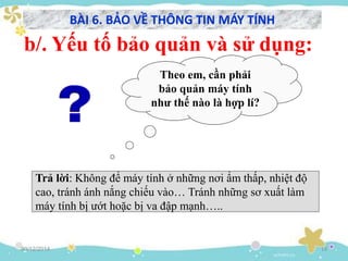 30/12/2014 14
b/. Yếu tố bảo quản và sử dụng:
Theo em, cần phải
bảo quản máy tính
như thế nào là hợp lí?
Trả lời: Không để máy tính ở những nơi ẩm thấp, nhiệt độ
cao, tránh ánh nắng chiếu vào… Tránh những sơ xuất làm
máy tính bị ướt hoặc bị va đập mạnh…..
BÀI 6. BẢO VỀ THÔNG TIN MÁY TÍNH
 