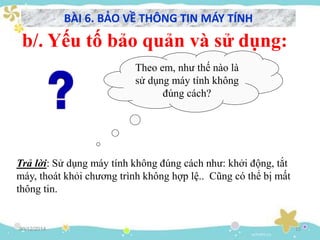 30/12/2014 15
Theo em, như thế nào là
sử dụng máy tính không
đúng cách?
b/. Yếu tố bảo quản và sử dụng:
Trả lời: Sử dụng máy tính không đúng cách như: khởi động, tắt
máy, thoát khỏi chương trình không hợp lệ.. Cũng có thể bị mất
thông tin.
BÀI 6. BẢO VỀ THÔNG TIN MÁY TÍNH
 