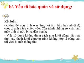b/. Yếu tố bảo quản và sử dụng:
Kết luận:
-Không để máy tính ở những nơi ẩm thấp hay nhiệt độ
cao, bị ánh nắng chiếu vào. Cần tránh những sơ xuất làm
máy tính bị ướt, bị va đập mạnh;
- Việc sử dụng không đúng cách như khởi động, tắt máy
tính hay thoát khỏi chương trình không hợp lệ cũng dẫn
tới việc bị mất thông tin;
30/12/2014 16
 