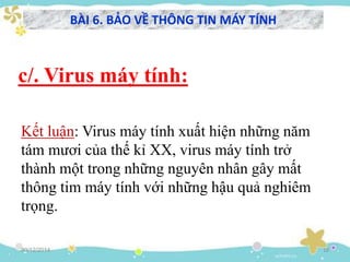 c/. Virus máy tính:
30/12/2014 18
Kết luận: Virus máy tính xuất hiện những năm
tám mươi của thế kỉ XX, virus máy tính trở
thành một trong những nguyên nhân gây mất
thông tim máy tính với những hậu quả nghiêm
trọng.
BÀI 6. BẢO VỀ THÔNG TIN MÁY TÍNH
 
