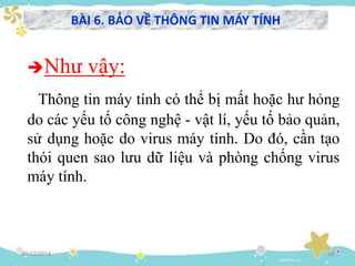 30/12/2014 19
Như vậy:
Thông tin máy tính có thể bị mất hoặc hư hỏng
do các yếu tố công nghệ - vật lí, yếu tố bảo quản,
sử dụng hoặc do virus máy tính. Do đó, cần tạo
thói quen sao lưu dữ liệu và phòng chống virus
máy tính.
BÀI 6. BẢO VỀ THÔNG TIN MÁY TÍNH
 