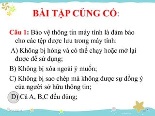 30/12/2014 20
BÀI TẬP CỦNG CỐ:
Câu 1: Bảo vệ thông tin máy tính là đảm bảo
cho các tệp được lưu trong máy tính:
A) Không bị hỏng và có thể chạy hoặc mở lại
được để sử dụng;
B) Không bị xóa ngoài ý muốn;
C) Không bị sao chép mà không được sự đồng ý
của người sở hữu thông tin;
D) Cả A, B,C đều đúng;
 