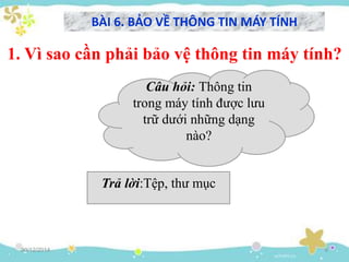 30/12/2014 6
1. Vì sao cần phải bảo vệ thông tin máy tính?
BÀI 6. BẢO VỀ THÔNG TIN MÁY TÍNH
Câu hỏi: Thông tin
trong máy tính được lưu
trữ dưới những dạng
nào?
Trả lời:Tệp, thư mục
 