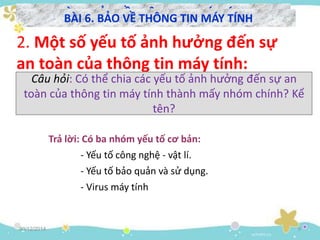 30/12/2014 9
BÀI 6. BẢO VỀ THÔNG TIN MÁY TÍNH
2. Một số yếu tố ảnh hưởng đến sự
an toàn của thông tin máy tính:
- Virus máy tính
- Yếu tố bảo quản và sử dụng.
- Yếu tố công nghệ - vật lí.
Trả lời: Có ba nhóm yếu tố cơ bản:
BÀI 6. BẢO VỀ THÔNG TIN MÁY TÍNH
Câu hỏi: Có thể chia các yếu tố ảnh hưởng đến sự an
toàn của thông tin máy tính thành mấy nhóm chính? Kể
tên?
 
