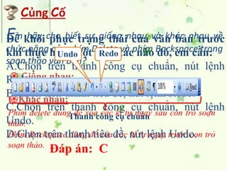 Củng Cố
Em hãy cho biết sự giống nhau và khác nhau về
chức năng của phím Delete và phím Backspace trong
soạn thảo văn bản?
Phím Backspace dùng để xóa các kí tự ngay trước con trỏ
soạn thảo.
Phím delete dùng để xóa các kí tự ngay sau con trỏ soạn
thảo.
 Giống nhau:
Khác nhau:
Điều có chức năng dùng để xóa văn bản.
Để khôi phục trạng thái của văn bản trước
khi thực hiện một thao tác nào đó, em cần:
A.Chọn trên thanh công cụ chuẩn, nút lệnh
Redo.
B.Chọn trên thanh tiêu đề, nút lệnh Redo.
C.Chọn trên thanh công cụ chuẩn, nút lệnh
Undo.
D.Chọn trên thanh tiêu đề, nút lệnh Undo.
Đáp án: C
Undo Redo
Thanh công cụ chuẩn
 