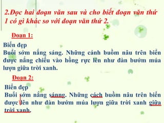2.Đọc hai đoạn văn sau và cho biết đoạn văn thứ
1 có gì khác so với đoạn văn thứ 2.
Biển đẹp
Buổi sớm nắng sáng. Những cánh buồm nâu trên biển
được nắng chiếu vào hồng rực lên như đàn bướm múa
lượn giữa trời xanh.
Biển đẹp
Buổi sớm nắng sánng. Những cách buồm nâu trên biển
được lên như đàn bướm múa lượn giữa trời xanh giữa
trời xanh.
Đoạn 1:
Đoạn 2:
 