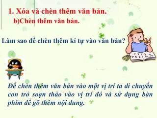 1. Xóa và chèn thêm văn bản.
b)Chèn thêm văn bản.
Để chèn thêm văn bản vào một vị trí ta di chuyển
con trỏ soạn thảo vào vị trí đó và sử dụng bàn
phím để gõ thêm nội dung.
Làm sao để chèn thêm kí tự vào văn bản?
 