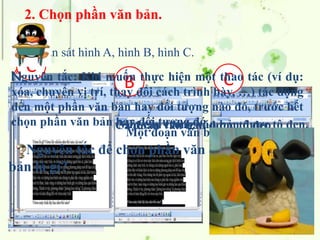 2. Chọn phần văn bản.
A B C
Quan sát hình A, hình B, hình C.
A
Một câu trong văn bản được tô đen.
B
Cả đoạn văn bản được tô đen
C
Một đoạn văn bản được tô đen.
Nguyên tắc: Khi muốn thực hiện một thao tác (ví dụ:
xóa, chuyển vị trí, thay đổi cách trình bày, …) tác động
đến một phần văn bản hay đối tượng nào đó, trước hết
chọn phần văn bản hay đối tượng đó.
Nguyên tắc để chọn phần văn
bản là gì?
 