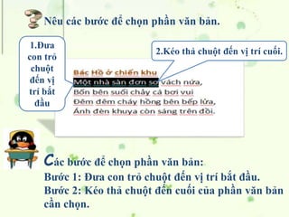 Các bước để chọn phần văn bản:
Bước 1: Đưa con trỏ chuột đến vị trí bắt đầu.
Bước 2: Kéo thả chuột đến cuối của phần văn bản
cần chọn.
1.Đưa
con trỏ
chuột
đến vị
trí bắt
đầu
2.Kéo thả chuột đến vị trí cuối.
Nêu các bước để chọn phần văn bản.
 
