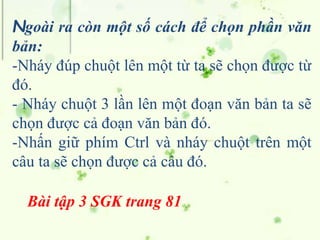 Ngoài ra còn một số cách để chọn phần văn
bản:
-Nháy đúp chuột lên một từ ta sẽ chọn được từ
đó.
- Nháy chuột 3 lần lên một đoạn văn bản ta sẽ
chọn được cả đoạn văn bản đó.
-Nhấn giữ phím Ctrl và nháy chuột trên một
câu ta sẽ chọn được cả câu đó.
Bài tập 3 SGK trang 81
 