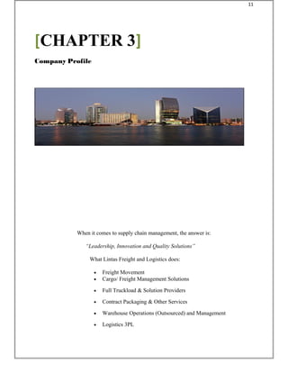 When it comes to supply chain management, the answer is:
“Leadership, Innovation and Quality Solutions”
What Lintas Freight and Logistics does:
• Freight Movement
• Cargo/ Freight Management Solutions
• Full Truckload & Solution Providers
• Contract Packaging & Other Services
• Warehouse Operations (Outsourced) and Management
• Logistics 3PL
[CHAPTER 3]
Company Profile
11
 