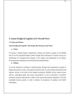 3. Lintas Freight & Logistics LLC Overall View:
3.1 Vision and Mission
Lintas Freight and Logistics: Best People. Best Processes. Best Value.
a. Vision
To become a leading freight, transportation, clearing and logistics company in the Middle
East. To be the recognized industry leader, through total commitment to customer service, by
maintaining our uncompromising integrity, in the support and development of our People,
Communications and Systems in sustained growth and profitability.
b. Mission
To set the standard for excellence in global logistics through total commitment to quality in
people and customer service, with superior financial results. To solve reliable transportation and
logistics services to the needs of the business community. Reliable services means on-time
delivery, undamaged goods, and correct documentation in case of deviations. To perform
continuous business improvement in order to meet and exceed customer expectation, To create
sustainable business growth in order to enhance the prosperity of employee and benefit
shareholders.
12
 