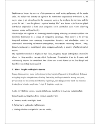 Decisions can impact the success of the company as much as the performance of the supply
chain. No matter what industry or region of the world other organization do business in, the
supply chain is an integral part to the success as same as the products, the services, and the
people. In 2002, Lintas Freight and Logistics Services, LLC was formed to build on the global
distribution experience to help other companies lower distribution costs while improving
customer service and brand loyalty.
Lintas Freight and Logistics is a technology-based company providing customized solutions that
transform distribution to a source of competitive advantage. Main motive is to provide
integrated solutions from managing transportation, inventory, and distribution centers to
sophisticated forecasting, information management, and network consulting services. Today,
Lintas Logistics serves more than 35 client companies, globally, in an array of different market
sectors.
The organization mission is to provide best value, integrated freight and logistics solutions to
clients in time-sensitive, service-critical businesses. Organization tries to leverage and
continuously improve the capabilities. Our clients trust us and depend on our Best People and
Best Processes to help them succeed.
3.2 Lintas Freight and Logistics Service
Today, Lintas employ many professionals in their branch offices and in fields (Ports), dedicated
to helping freight, transportation, clearing, forwarding and logistics needs. Young, energetic,
professional, and passionate: their humble beginnings, satisfying customer needs has been the
driving force behind every Lintas Freight & Logistics employee.
Lintas provide these services around globally and main focus to UAE and Indian markets
Lintas Freight and Logistics, focus on main areas they are:
a. Customer service to a higher level.
b. Partnering to seeking the right answers.
c. Finding solutions that optimize cost and service.
13
 