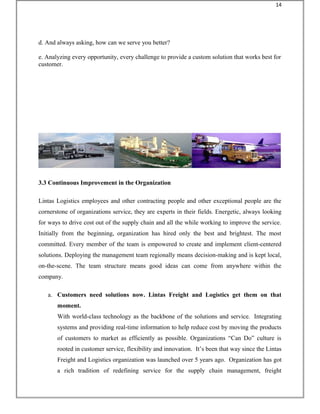 d. And always asking, how can we serve you better?
e. Analyzing every opportunity, every challenge to provide a custom solution that works best for
customer.
3.3 Continuous Improvement in the Organization
Lintas Logistics employees and other contracting people and other exceptional people are the
cornerstone of organizations service, they are experts in their fields. Energetic, always looking
for ways to drive cost out of the supply chain and all the while working to improve the service.
Initially from the beginning, organization has hired only the best and brightest. The most
committed. Every member of the team is empowered to create and implement client-centered
solutions. Deploying the management team regionally means decision-making and is kept local,
on-the-scene. The team structure means good ideas can come from anywhere within the
company.
a. Customers need solutions now. Lintas Freight and Logistics get them on that
moment.
With world-class technology as the backbone of the solutions and service. Integrating
systems and providing real-time information to help reduce cost by moving the products
of customers to market as efficiently as possible. Organizations “Can Do” culture is
rooted in customer service, flexibility and innovation. It’s been that way since the Lintas
Freight and Logistics organization was launched over 5 years ago. Organization has got
a rich tradition of redefining service for the supply chain management, freight
14
 