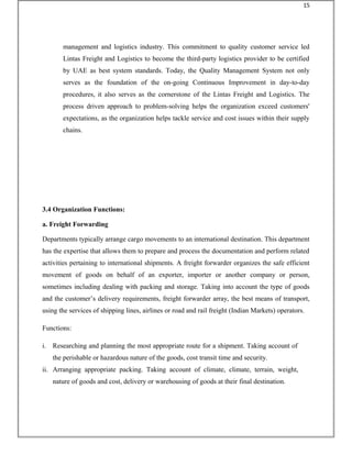 management and logistics industry. This commitment to quality customer service led
Lintas Freight and Logistics to become the third-party logistics provider to be certified
by UAE as best system standards. Today, the Quality Management System not only
serves as the foundation of the on-going Continuous Improvement in day-to-day
procedures, it also serves as the cornerstone of the Lintas Freight and Logistics. The
process driven approach to problem-solving helps the organization exceed customers'
expectations, as the organization helps tackle service and cost issues within their supply
chains.
3.4 Organization Functions:
a. Freight Forwarding
Departments typically arrange cargo movements to an international destination. This department
has the expertise that allows them to prepare and process the documentation and perform related
activities pertaining to international shipments. A freight forwarder organizes the safe efficient
movement of goods on behalf of an exporter, importer or another company or person,
sometimes including dealing with packing and storage. Taking into account the type of goods
and the customer’s delivery requirements, freight forwarder array, the best means of transport,
using the services of shipping lines, airlines or road and rail freight (Indian Markets) operators.
Functions:
i. Researching and planning the most appropriate route for a shipment. Taking account of
the perishable or hazardous nature of the goods, cost transit time and security.
ii. Arranging appropriate packing. Taking account of climate, climate, terrain, weight,
nature of goods and cost, delivery or warehousing of goods at their final destination.
15
 